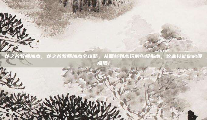 龙之谷牧师加点,龙之谷牧师加点全攻略,从萌新到高玩的终极指南,这些技能你必须点满!