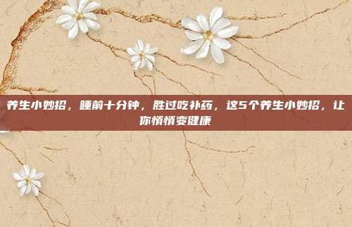 养生小妙招,睡前十分钟,胜过吃补药,这5个养生小妙招,让你悄悄变健康