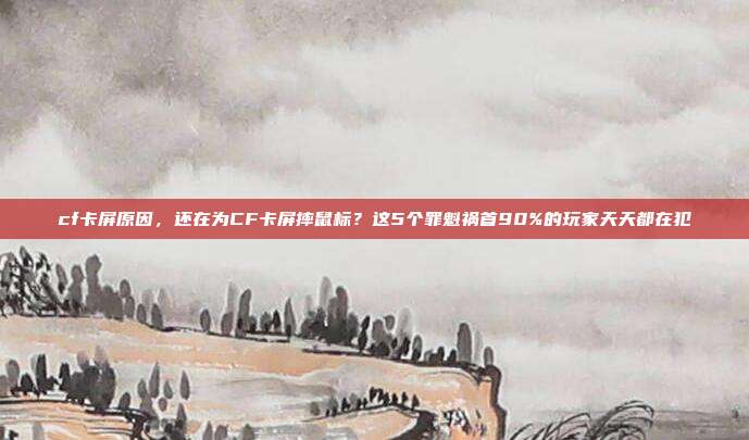 cf卡屏原因,还在为CF卡屏摔鼠标?这5个罪魁祸首90%的玩家天天都在犯