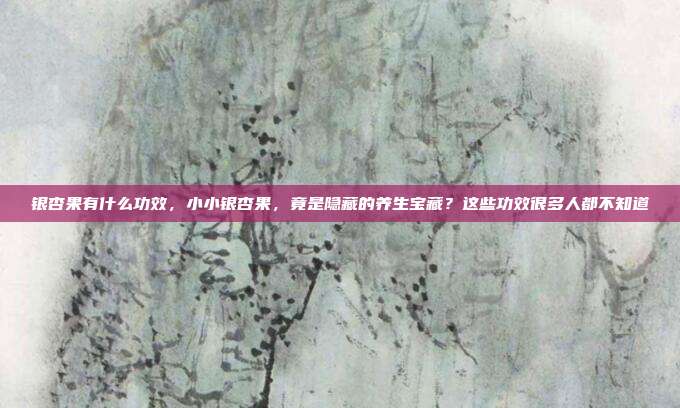 银杏果有什么功效，小小银杏果，竟是隐藏的养生宝藏？这些功效很多人都不知道