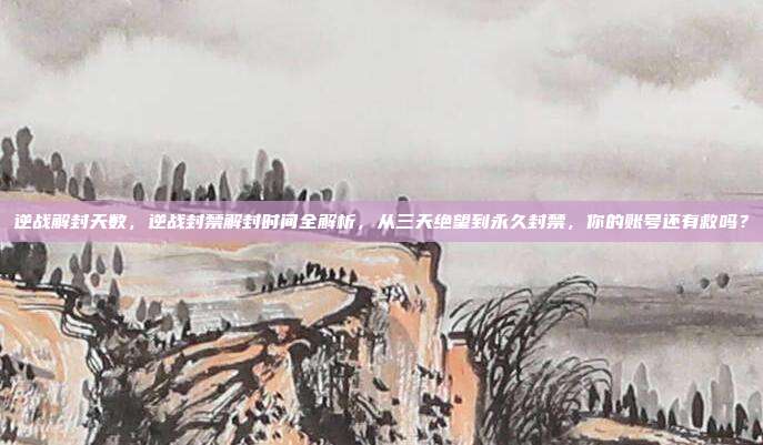 逆战解封天数,逆战封禁解封时间全解析,从三天绝望到永久封禁,你的账号还有救吗?