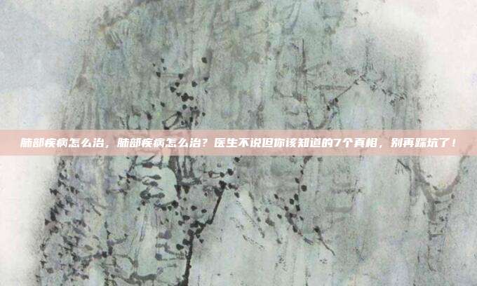 肺部疾病怎么治,肺部疾病怎么治?医生不说但你该知道的7个真相,别再踩坑了!