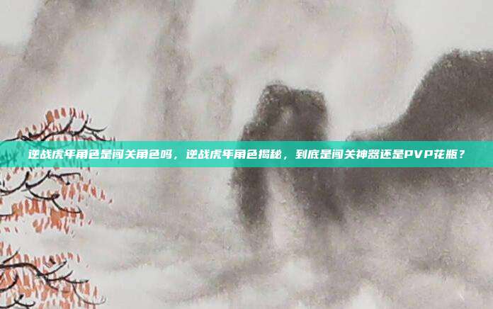 逆战虎年角色是闯关角色吗,逆战虎年角色揭秘,到底是闯关神器还是PVP花瓶?
