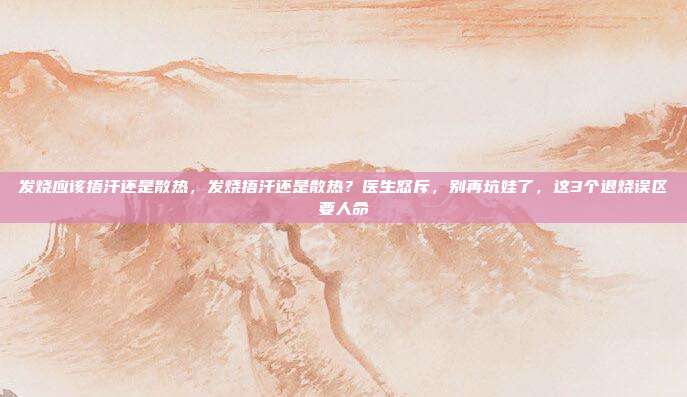 发烧应该捂汗还是散热,发烧捂汗还是散热?医生怒斥,别再坑娃了,这3个退烧误区要人命