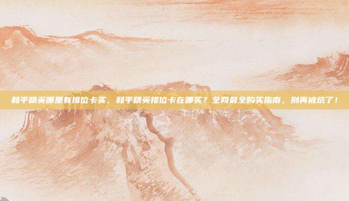 和平精英哪里有排位卡买，和平精英排位卡在哪买？全网最全购买指南，别再被坑了！