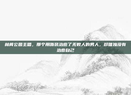 林肯公园主唱,那个用嘶吼治愈了无数人的男人,却唯独没有治愈自己