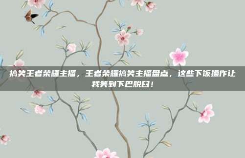 搞笑王者荣耀主播，王者荣耀搞笑主播盘点，这些下饭操作让我笑到下巴脱臼！
