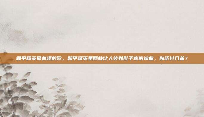 和平精英最有趣的歌,和平精英里那些让人笑到肚子疼的神曲,你听过几首?