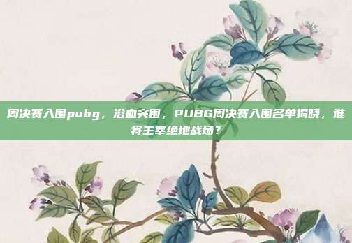 周决赛入围pubg,浴血突围,PUBG周决赛入围名单揭晓,谁将主宰绝地战场?