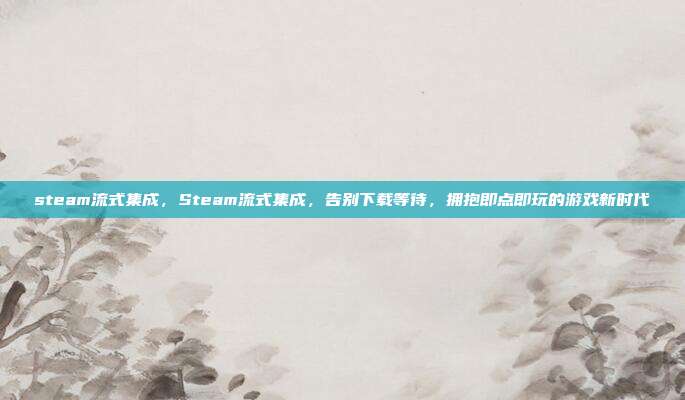 steam流式集成，Steam流式集成，告别下载等待，拥抱即点即玩的游戏新时代