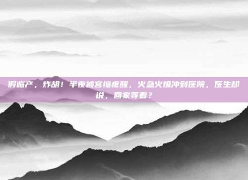 假临产，炸胡！半夜被宫缩疼醒，火急火燎冲到医院，医生却说，回家等着？