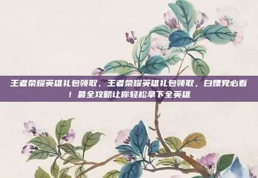 王者荣耀英雄礼包领取,王者荣耀英雄礼包领取,白嫖党必看!最全攻略让你轻松拿下全英雄