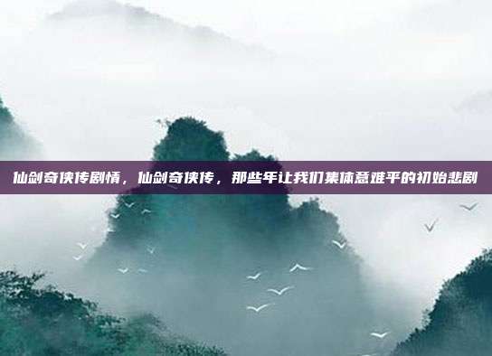 仙剑奇侠传剧情,仙剑奇侠传,那些年让我们集体意难平的初始悲剧