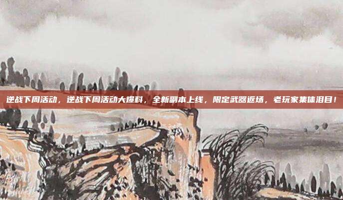 逆战下周活动,逆战下周活动大爆料,全新副本上线,限定武器返场,老玩家集体泪目!