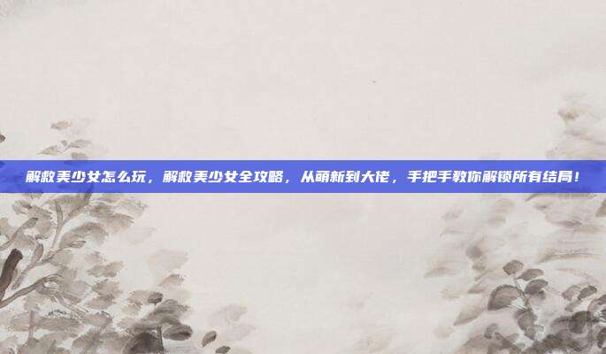 解救美少女怎么玩，解救美少女全攻略，从萌新到大佬，手把手教你解锁所有结局！