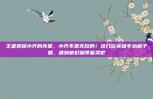 王者荣耀小乔的克星,小乔不是无敌的!这几位英雄专治扇子姐,遇到他们就等着哭吧