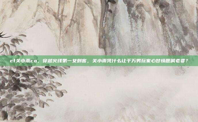 cf关小雨co,穿越火线第一女刺客,关小雨凭什么让千万男玩家心甘情愿喊老婆?