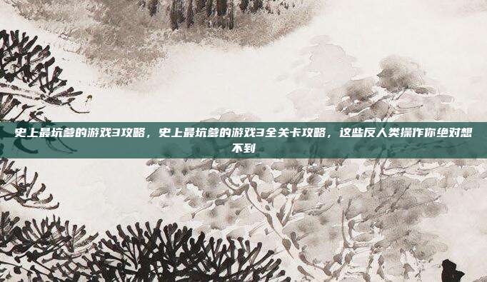 史上最坑爹的游戏3攻略,史上最坑爹的游戏3全关卡攻略,这些反人类操作你绝对想不到