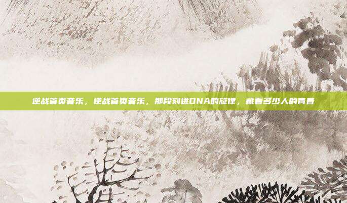 逆战首页音乐，逆战首页音乐，那段刻进DNA的旋律，藏着多少人的青春