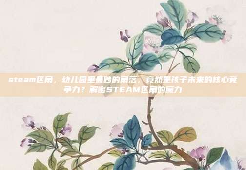 steam区角，幼儿园里最吵的角落，竟然是孩子未来的核心竞争力？解密STEAM区角的魔力