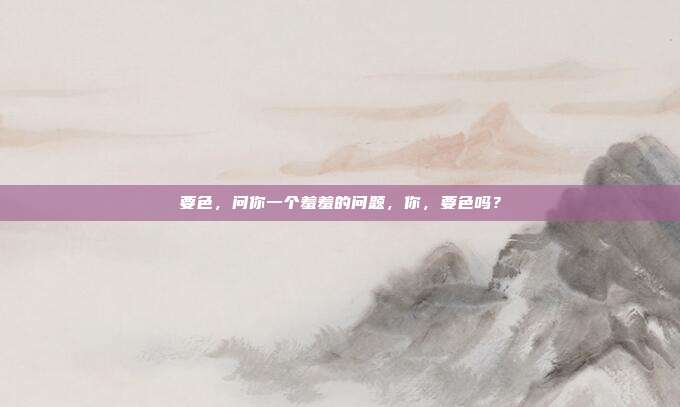 要色，问你一个羞羞的问题，你，要色吗？