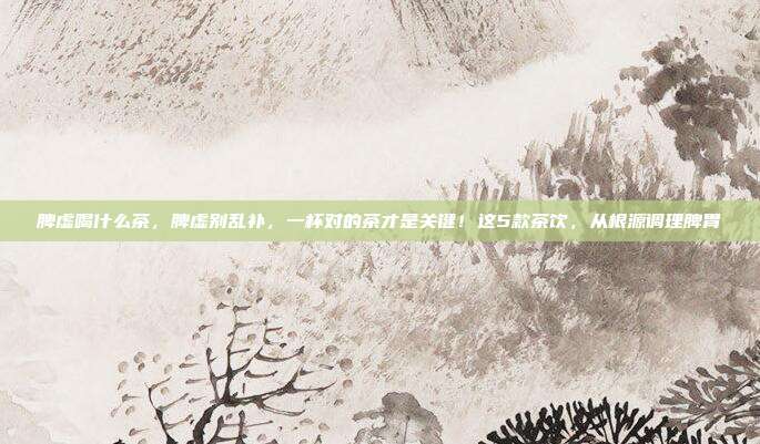 脾虚喝什么茶,脾虚别乱补,一杯对的茶才是关键!这5款茶饮,从根源调理脾胃