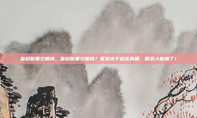 查尿酸要空腹吗,查尿酸要空腹吗?医生终于说出真相,很多人做错了!