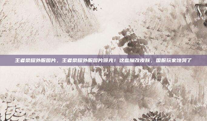 王者荣耀外服图片，王者荣耀外服图片曝光！这些魔改皮肤，国服玩家馋哭了