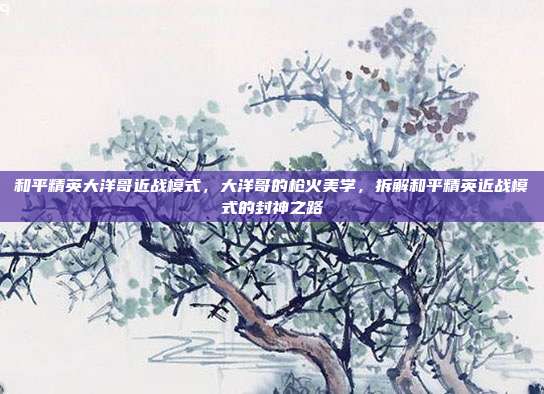 和平精英大洋哥近战模式,大洋哥的枪火美学,拆解和平精英近战模式的封神之路