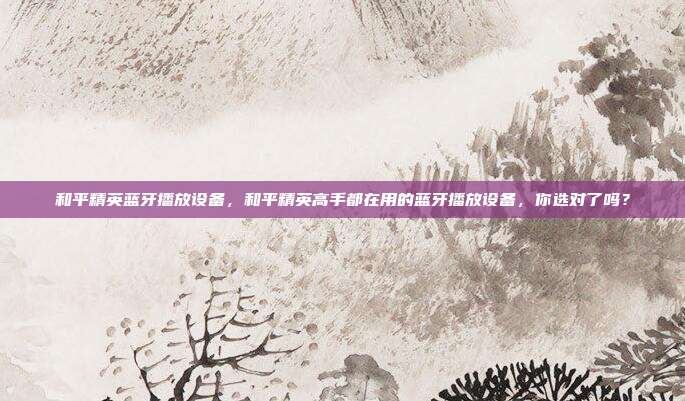 和平精英蓝牙播放设备,和平精英高手都在用的蓝牙播放设备,你选对了吗?
