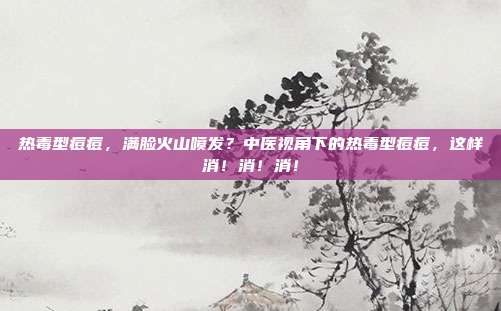 热毒型痘痘，满脸火山喷发？中医视角下的热毒型痘痘，这样消！消！消！