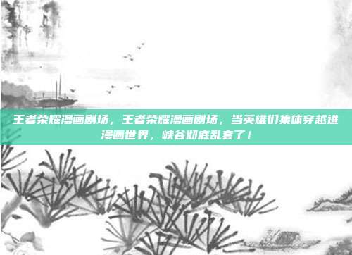王者荣耀漫画剧场，王者荣耀漫画剧场，当英雄们集体穿越进漫画世界，峡谷彻底乱套了！