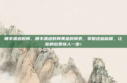 顺丰派送时间,顺丰派送时间黄金时间表,掌握这些秘籍,让你的包裹快人一步!
