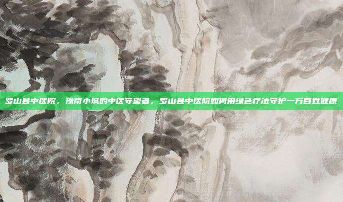 罗山县中医院,豫南小城的中医守望者,罗山县中医院如何用绿色疗法守护一方百姓健康