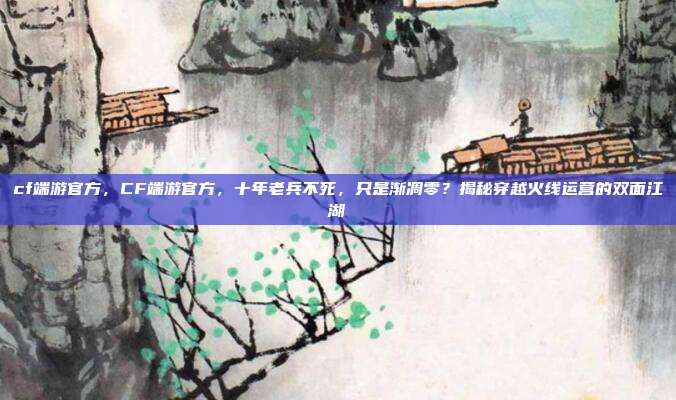 cf端游官方，CF端游官方，十年老兵不死，只是渐凋零？揭秘穿越火线运营的双面江湖