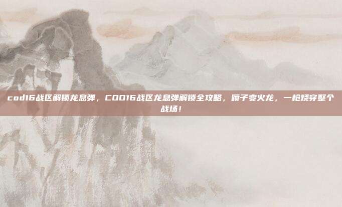 cod16战区解锁龙息弹，COD16战区龙息弹解锁全攻略，喷子变火龙，一枪烧穿整个战场！