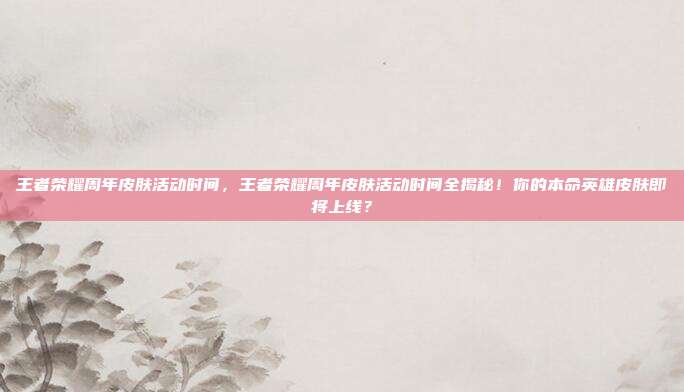 王者荣耀周年皮肤活动时间,王者荣耀周年皮肤活动时间全揭秘!你的本命英雄皮肤即将上线?