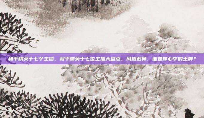 和平精英十七个主播,和平精英十七位主播大盘点,风格迥异,谁是你心中的王牌?