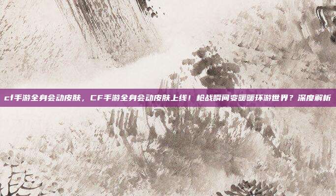cf手游全身会动皮肤,CF手游全身会动皮肤上线!枪战瞬间变暖暖环游世界?深度解析