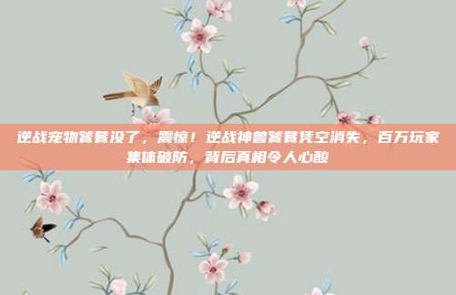 逆战宠物饕餮没了,震惊!逆战神兽饕餮凭空消失,百万玩家集体破防,背后真相令人心酸