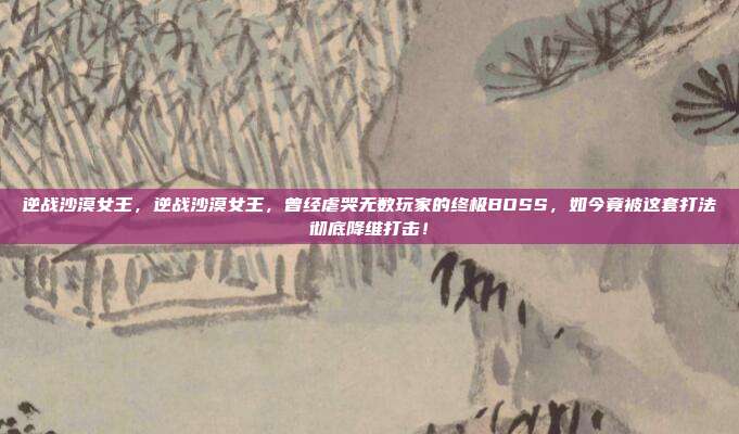 逆战沙漠女王,逆战沙漠女王,曾经虐哭无数玩家的终极BOSS,如今竟被这套打法彻底降维打击!