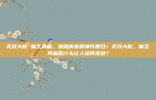 无双大蛇 魔王再临,燃爆青春的神作回归!无双大蛇,魔王再临凭什么让人猛男落泪?