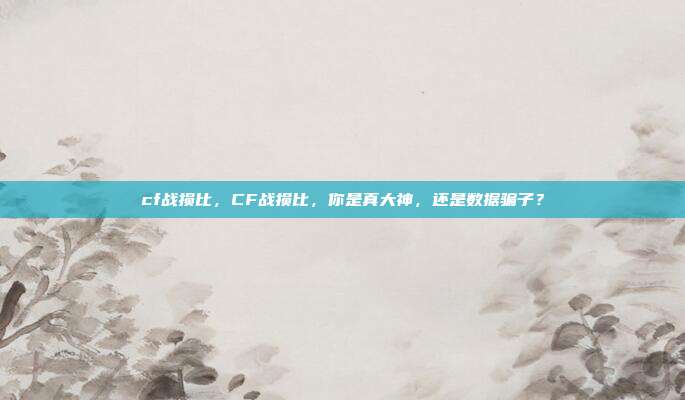 cf战损比,CF战损比,你是真大神,还是数据骗子?