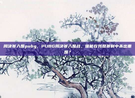 周决赛入围pubg,PUBG周决赛入围战,谁能在残酷赛制中杀出重围?