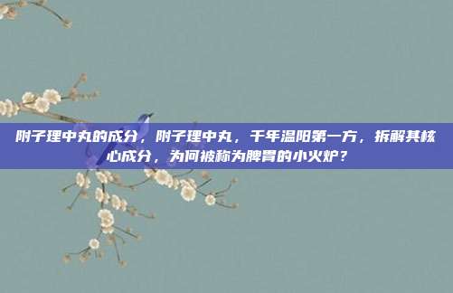 附子理中丸的成分,附子理中丸,千年温阳第一方,拆解其核心成分,为何被称为脾胃的小火炉?