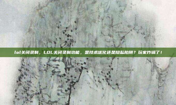 lol关闭录制,LOL关闭录制功能,是技术优化还是隐私陷阱?玩家炸锅了!