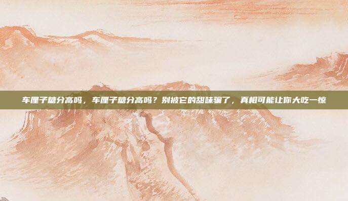 车厘子糖分高吗,车厘子糖分高吗?别被它的甜味骗了,真相可能让你大吃一惊