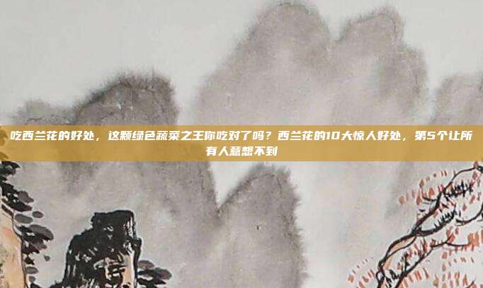 吃西兰花的好处,这颗绿色蔬菜之王你吃对了吗?西兰花的10大惊人好处,第5个让所有人意想不到