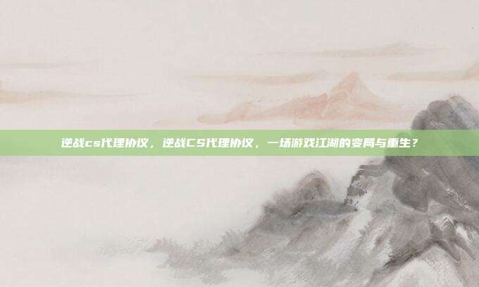 逆战cs代理协议,逆战CS代理协议,一场游戏江湖的变局与重生?