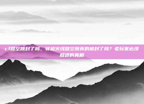 cf踏空跳封了吗,穿越火线踏空跳真的被封了吗?老玩家必须知道的真相